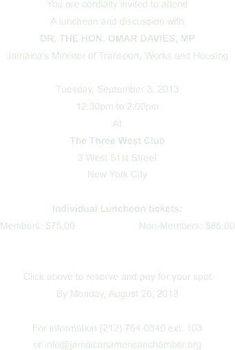 You are cordially invited to attend
A luncheon and discussion with
DR. THE HON. OMAR DAVIES, MP
Jamaica’s Minister of Transport, Works and Housing Tuesday, September 3, 2013
12:30pm to 2:00pm
At
The Three West Club
3 West 51st Street
New York City Individual Luncheon tickets:
Members: $75.00 Non-Members: $85.00 Click above to reserve and pay for your spot By Monday, August 26, 2013 For information (212) 764-0340 ext. 103
or info@jamaicanamericanchamber.org
