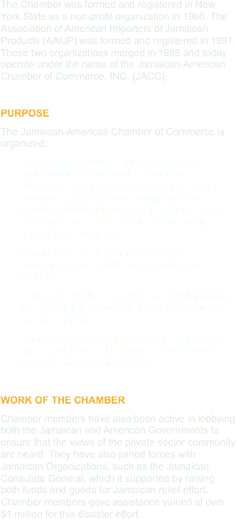 The Chamber was formed and registered in New York State as a non-profit organization in 1966. The Association of American Importers of Jamaican Products (AAIJP) was formed and registered in 1981. These two organizations merged in 1988 and today operate under the name of the Jamaican-American Chamber of Commerce, INC. (JACC). PURPOSE
The Jamaican-American Chamber of Commerce is organized:
To foster better mutual understanding and appreciation through trade, commerce, investment, tourism and other means, among individuals, organizations and institutions associated with or interested in Jamaica, and to strengthen and secure the ties of friendship among those interests.
To contribute to an informed business environment and public opinion in the two countries.
To promote business growth and development in the area of Jamaican-American trade, tourism and investments.
To encourage and facilitates the further growth and expansion of all economic activity between Jamaica and the United States. WORK OF THE CHAMBER
Chamber members have also been active in lobbying both the Jamaican and American Governments to ensure that the views of the private sector community are heard. They have also joined forces with Jamaican Organizations, such as the Jamaican Consulate General, which it supported by raising both funds and goods for Jamaican relief effort. Chamber members gave assistance valued at over $1 million for this disaster effort.