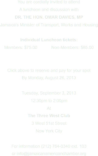 You are cordially invited to attend
A luncheon and discussion with
DR. THE HON. OMAR DAVIES, MP
Jamaica’s Minister of Transport, Works and Housing Individual Luncheon tickets:
Members: $75.00 Non-Members: $85.00 Click above to reserve and pay for your spot By Monday, August 26, 2013 Tuesday, September 3, 2013
12:30pm to 2:00pm
At
The Three West Club
3 West 51st Street
New York City For information (212) 764-0340 ext. 103
or info@jamaicanamericanchamber.org
